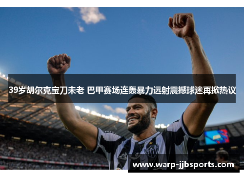 39岁胡尔克宝刀未老 巴甲赛场连轰暴力远射震撼球迷再掀热议 39岁胡尔克宝刀未老 巴甲赛场连轰暴力远射震撼球迷再掀热议