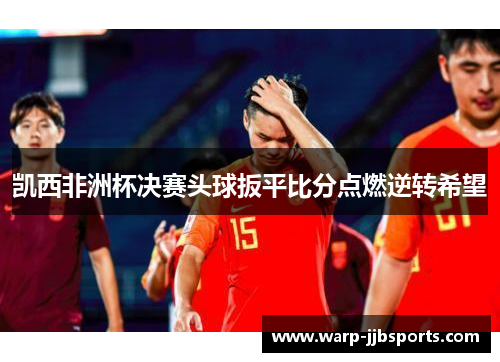 凯西非洲杯决赛头球扳平比分点燃逆转希望 凯西非洲杯决赛头球扳平比分点燃逆转希望