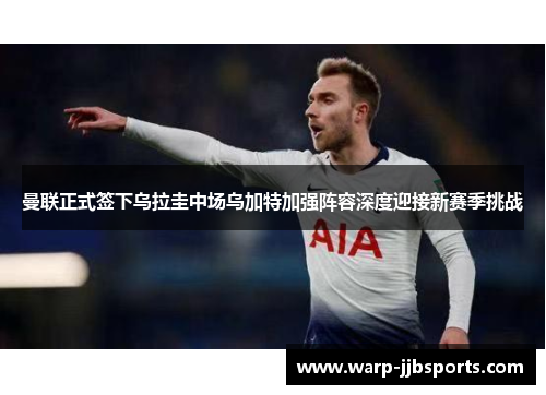曼联正式签下乌拉圭中场乌加特加强阵容深度迎接新赛季挑战